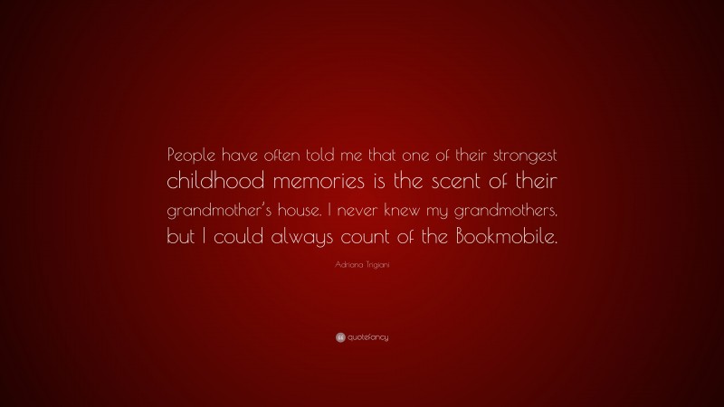 Adriana Trigiani Quote: “People have often told me that one of their strongest childhood memories is the scent of their grandmother’s house. I never knew my grandmothers, but I could always count of the Bookmobile.”