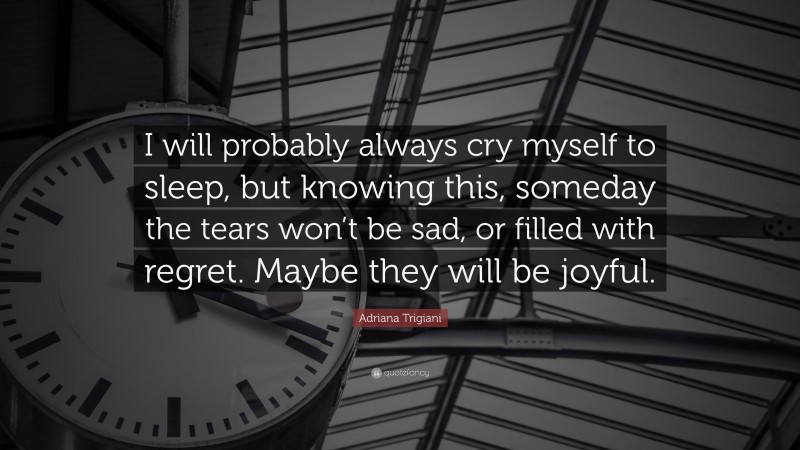 Adriana Trigiani Quote: “I will probably always cry myself to sleep, but knowing this, someday the tears won’t be sad, or filled with regret. Maybe they will be joyful.”