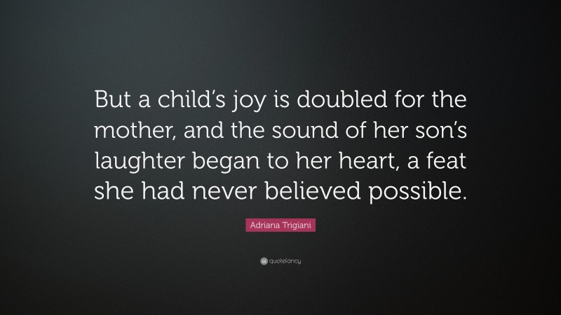 Adriana Trigiani Quote: “But a child’s joy is doubled for the mother, and the sound of her son’s laughter began to her heart, a feat she had never believed possible.”