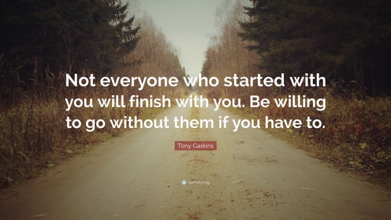 Tony Gaskins Quote: “Not everyone who started with you will finish with you. Be willing to go without them if you have to.”