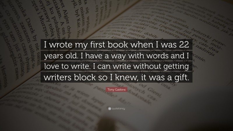 Tony Gaskins Quote: “I wrote my first book when I was 22 years old. I have a way with words and I love to write. I can write without getting writers block so I knew, it was a gift.”