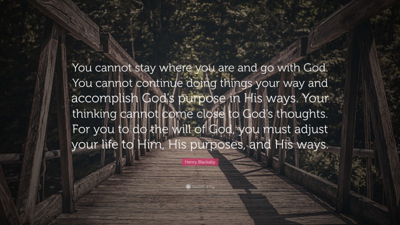 Henry Blackaby Quote: “You cannot stay where you are and go with God. You cannot continue doing things your way and accomplish God’s purpose in His ways. Your thinking cannot come close to God’s thoughts. For you to do the will of God, you must adjust your life to Him, His purposes, and His ways.”