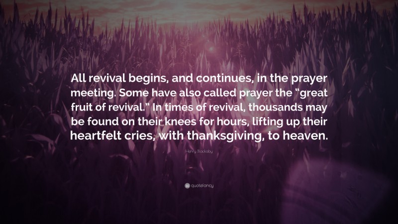 Henry Blackaby Quote: “All revival begins, and continues, in the prayer meeting. Some have also called prayer the “great fruit of revival.” In times of revival, thousands may be found on their knees for hours, lifting up their heartfelt cries, with thanksgiving, to heaven.”