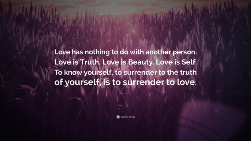 Gangaji Quote: “Love has nothing to do with another person. Love is Truth. Love is Beauty. Love is Self. To know yourself, to surrender to the truth of yourself, is to surrender to love.”