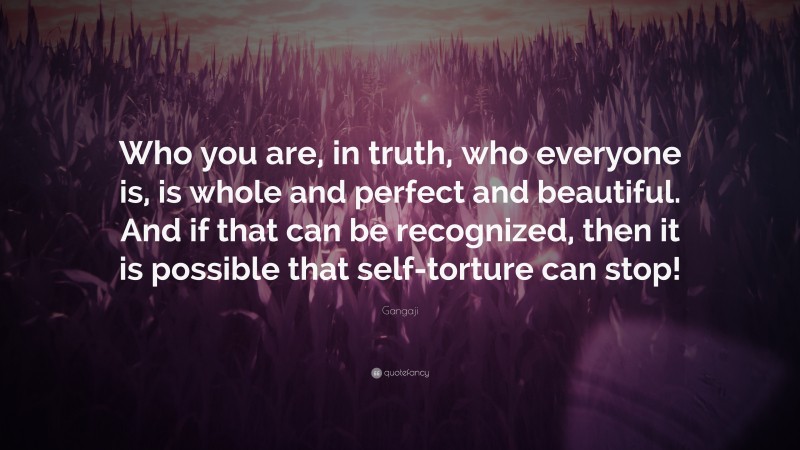 Gangaji Quote: “Who you are, in truth, who everyone is, is whole and perfect and beautiful. And if that can be recognized, then it is possible that self-torture can stop!”