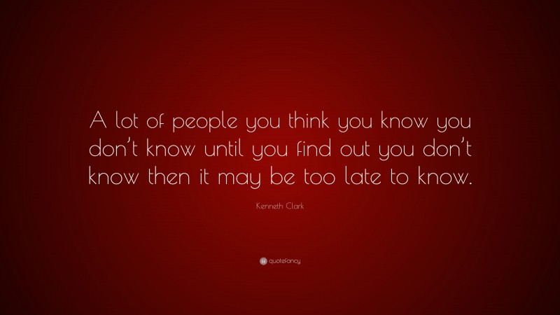 Kenneth Clark Quote: “A lot of people you think you know you don’t know until you find out you don’t know then it may be too late to know.”