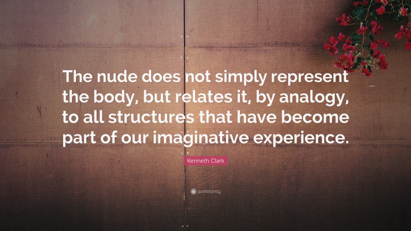 Kenneth Clark Quote: “The nude does not simply represent the body, but relates it, by analogy, to all structures that have become part of our imaginative experience.”
