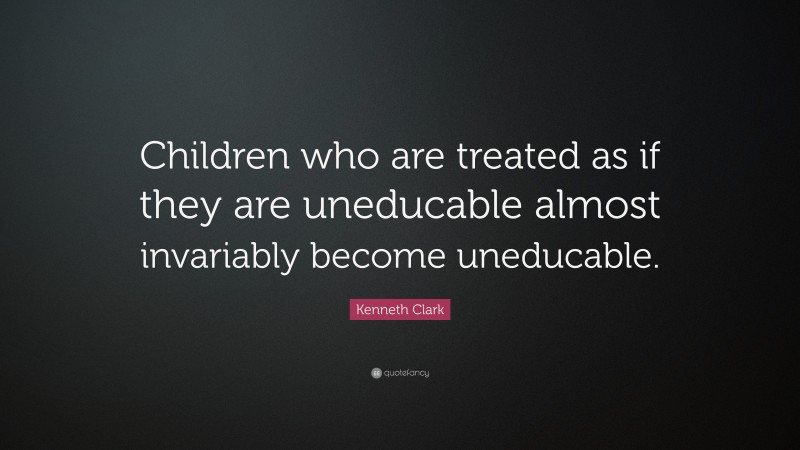 Kenneth Clark Quote: “Children who are treated as if they are uneducable almost invariably become uneducable.”