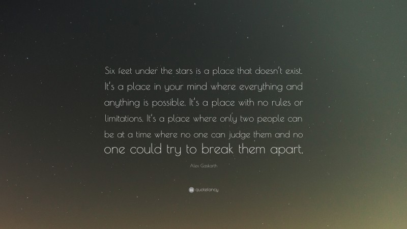 Alex Gaskarth Quote: “Six feet under the stars is a place that doesn’t exist. It’s a place in your mind where everything and anything is possible. It’s a place with no rules or limitations. It’s a place where only two people can be at a time where no one can judge them and no one could try to break them apart.”