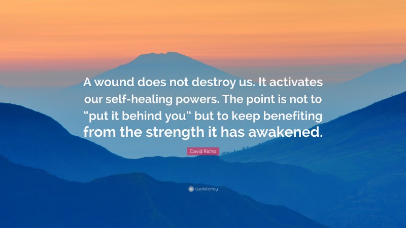 David Richo Quote: “A wound does not destroy us. It activates our self-healing powers. The point is not to “put it behind you” but to keep benefiting from the strength it has awakened.”