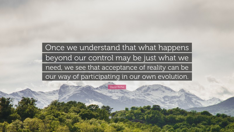 David Richo Quote: “Once we understand that what happens beyond our control may be just what we need, we see that acceptance of reality can be our way of participating in our own evolution.”