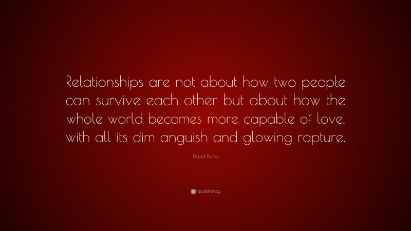 David Richo Quote: “Relationships are not about how two people can survive each other but about how the whole world becomes more capable of love, with all its dim anguish and glowing rapture.”