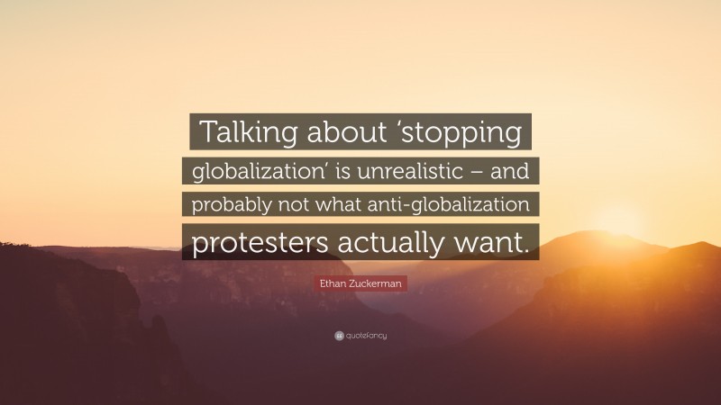 Ethan Zuckerman Quote: “Talking about ‘stopping globalization’ is unrealistic – and probably not what anti-globalization protesters actually want.”