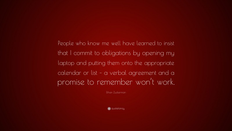 Ethan Zuckerman Quote: “People who know me well have learned to insist that I commit to obligations by opening my laptop and putting them onto the appropriate calendar or list – a verbal agreement and a promise to remember won’t work.”