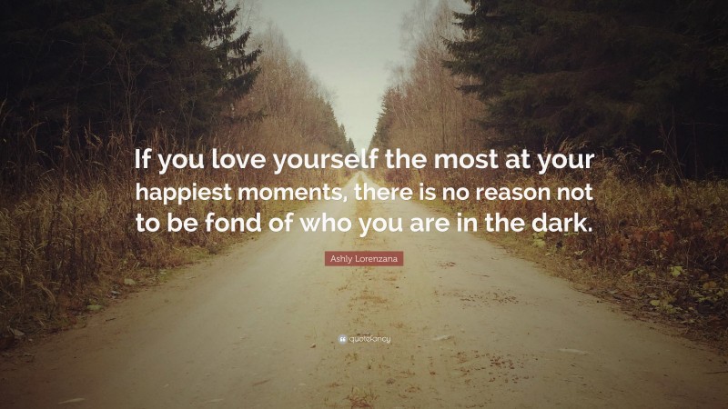 Ashly Lorenzana Quote: “If you love yourself the most at your happiest moments, there is no reason not to be fond of who you are in the dark.”