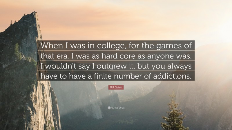 Bill Gates Quote: “When I was in college, for the games of that era, I was as hard core as anyone was. I wouldn’t say I outgrew it, but you always have to have a finite number of addictions.”