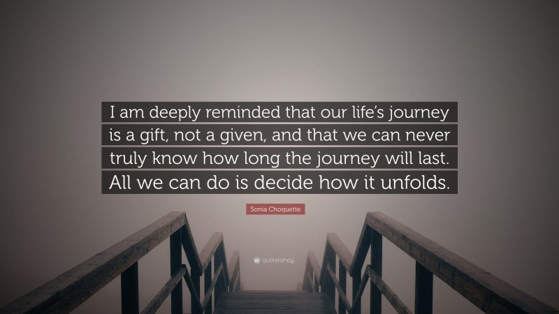 Sonia Choquette Quote: “I am deeply reminded that our life’s journey is a gift, not a given, and that we can never truly know how long the journey will last. All we can do is decide how it unfolds.”