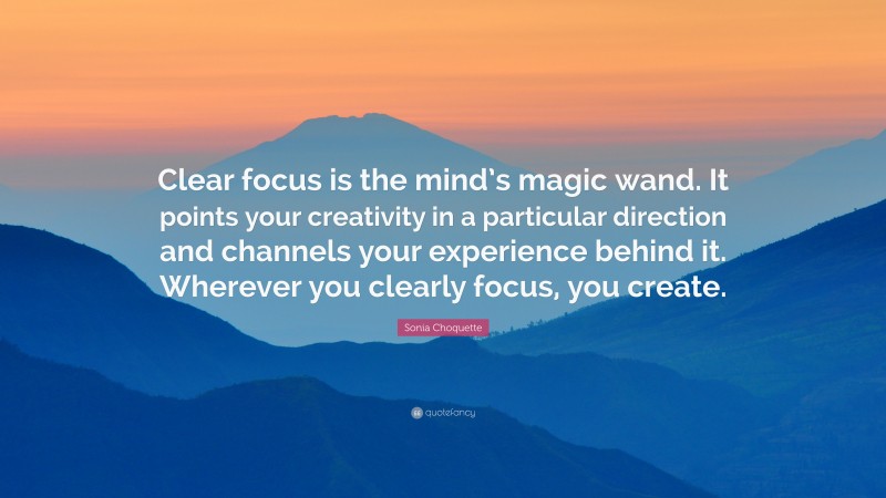 Sonia Choquette Quote: “Clear focus is the mind’s magic wand. It points your creativity in a particular direction and channels your experience behind it. Wherever you clearly focus, you create.”