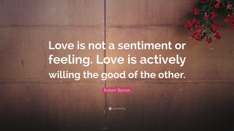 Robert Barron Quote: “Love is not a sentiment or feeling. Love is actively willing the good of the other.”