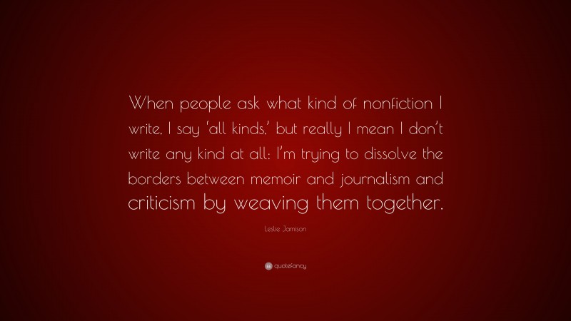 Leslie Jamison Quote: “When people ask what kind of nonfiction I write, I say ‘all kinds,’ but really I mean I don’t write any kind at all: I’m trying to dissolve the borders between memoir and journalism and criticism by weaving them together.”