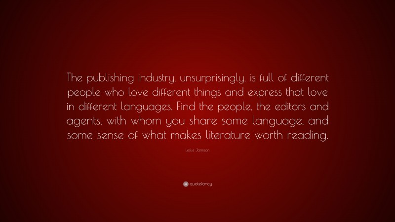 Leslie Jamison Quote: “The publishing industry, unsurprisingly, is full of different people who love different things and express that love in different languages. Find the people, the editors and agents, with whom you share some language, and some sense of what makes literature worth reading.”