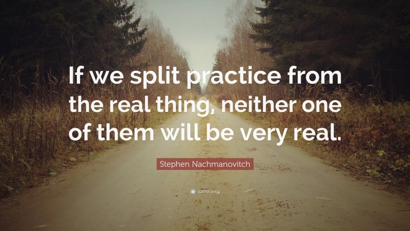 Stephen Nachmanovitch Quote: “If we split practice from the real thing, neither one of them will be very real.”