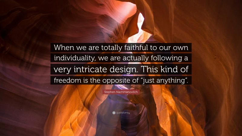 Stephen Nachmanovitch Quote: “When we are totally faithful to our own individuality, we are actually following a very intricate design. This kind of freedom is the opposite of “just anything”.”