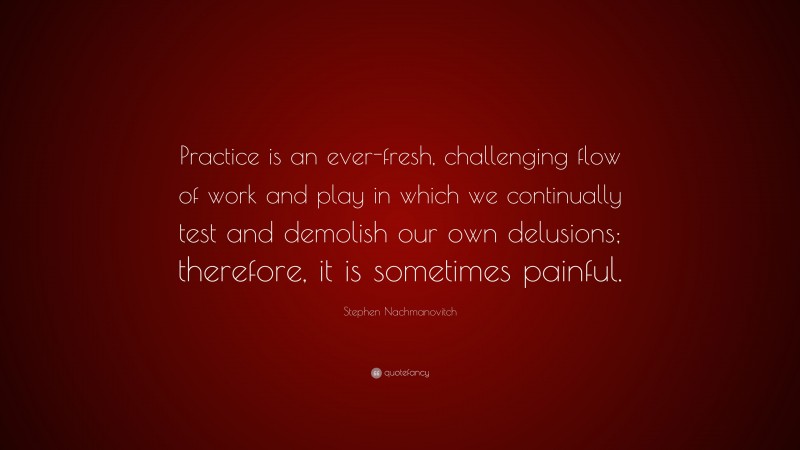 Stephen Nachmanovitch Quote: “Practice is an ever-fresh, challenging flow of work and play in which we continually test and demolish our own delusions; therefore, it is sometimes painful.”