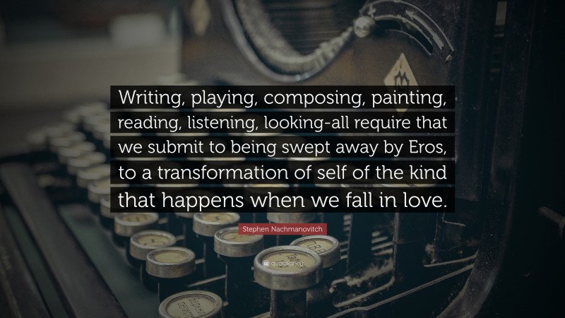 Stephen Nachmanovitch Quote: “Writing, playing, composing, painting, reading, listening, looking-all require that we submit to being swept away by Eros, to a transformation of self of the kind that happens when we fall in love.”