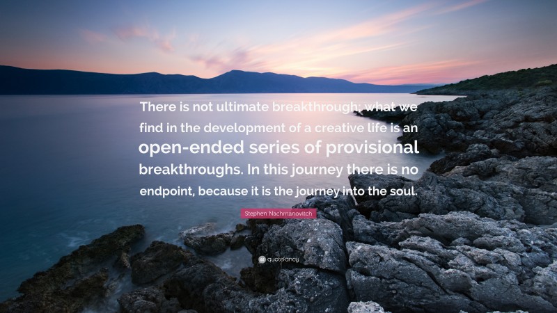 Stephen Nachmanovitch Quote: “There is not ultimate breakthrough; what we find in the development of a creative life is an open-ended series of provisional breakthroughs. In this journey there is no endpoint, because it is the journey into the soul.”