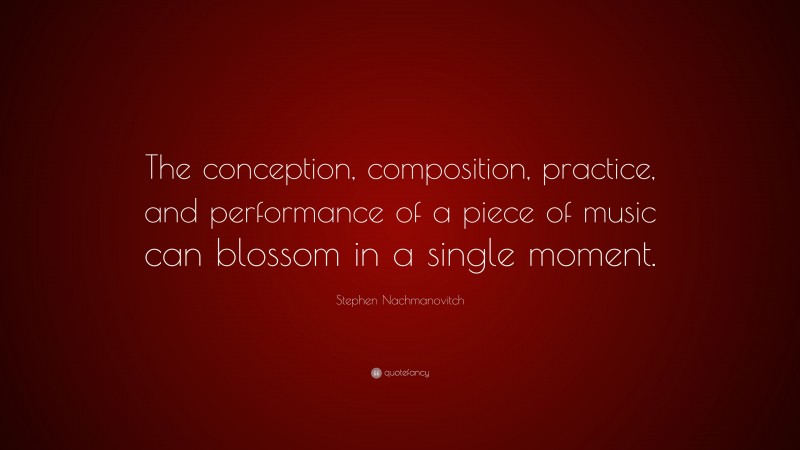 Stephen Nachmanovitch Quote: “The conception, composition, practice, and performance of a piece of music can blossom in a single moment.”