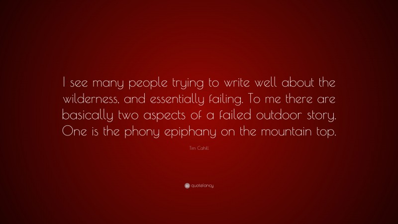 Tim Cahill Quote: “I see many people trying to write well about the wilderness, and essentially failing. To me there are basically two aspects of a failed outdoor story. One is the phony epiphany on the mountain top.”