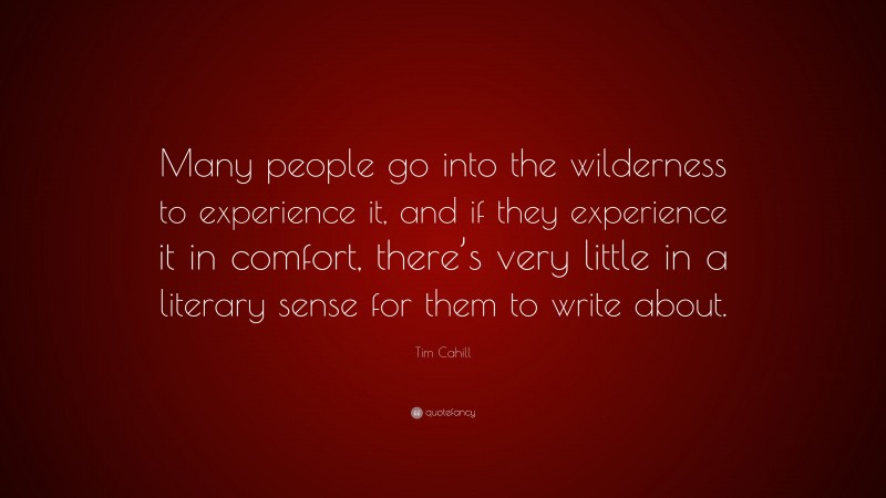 Tim Cahill Quote: “Many people go into the wilderness to experience it, and if they experience it in comfort, there’s very little in a literary sense for them to write about.”