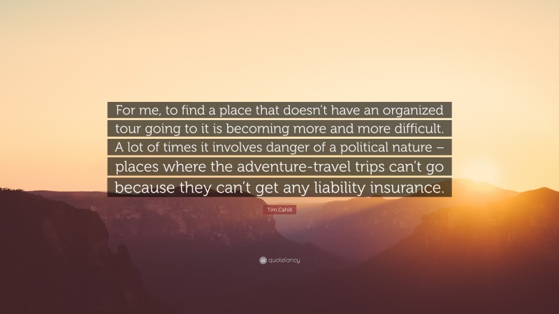 Tim Cahill Quote: “For me, to find a place that doesn’t have an organized tour going to it is becoming more and more difficult. A lot of times it involves danger of a political nature – places where the adventure-travel trips can’t go because they can’t get any liability insurance.”