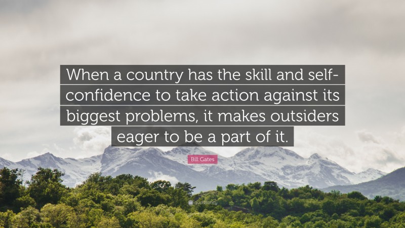 Bill Gates Quote: “When a country has the skill and self-confidence to take action against its biggest problems, it makes outsiders eager to be a part of it.”