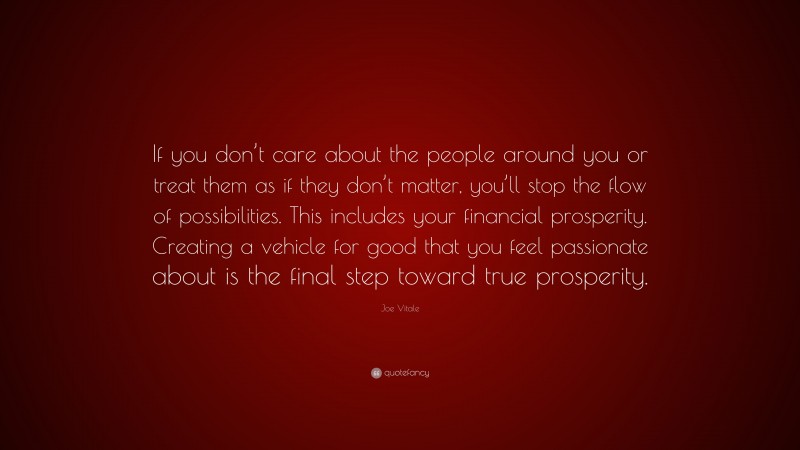 Joe Vitale Quote: “If you don’t care about the people around you or treat them as if they don’t matter, you’ll stop the flow of possibilities. This includes your financial prosperity. Creating a vehicle for good that you feel passionate about is the final step toward true prosperity.”