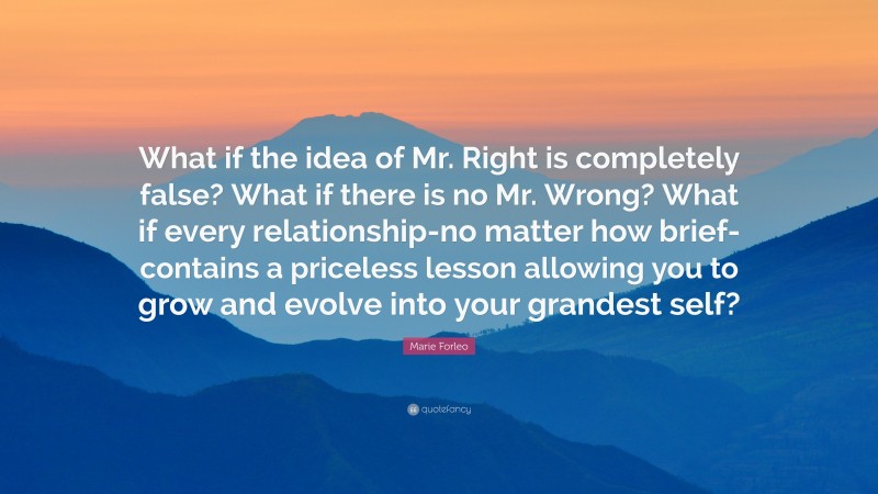 Marie Forleo Quote: “What if the idea of Mr. Right is completely false? What if there is no Mr. Wrong? What if every relationship-no matter how brief-contains a priceless lesson allowing you to grow and evolve into your grandest self?”