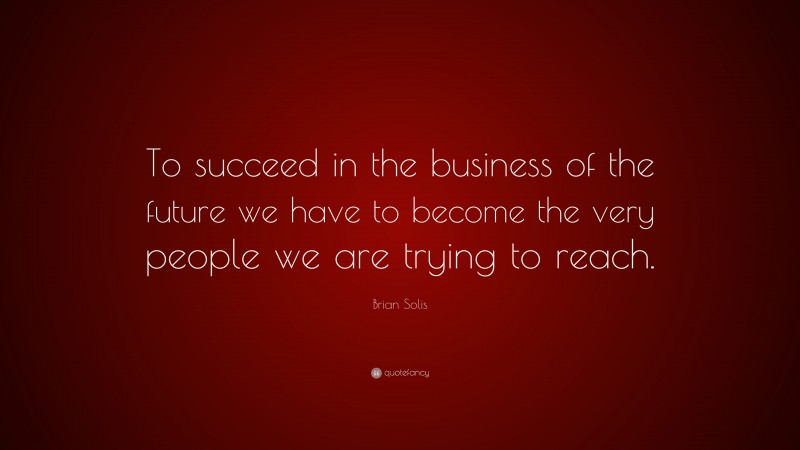 Brian Solis Quote: “To succeed in the business of the future we have to become the very people we are trying to reach.”