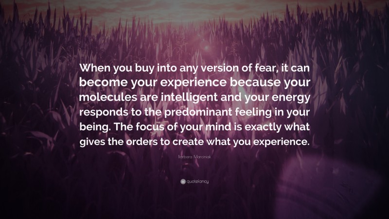 Barbara Marciniak Quote: “When you buy into any version of fear, it can become your experience because your molecules are intelligent and your energy responds to the predominant feeling in your being. The focus of your mind is exactly what gives the orders to create what you experience.”