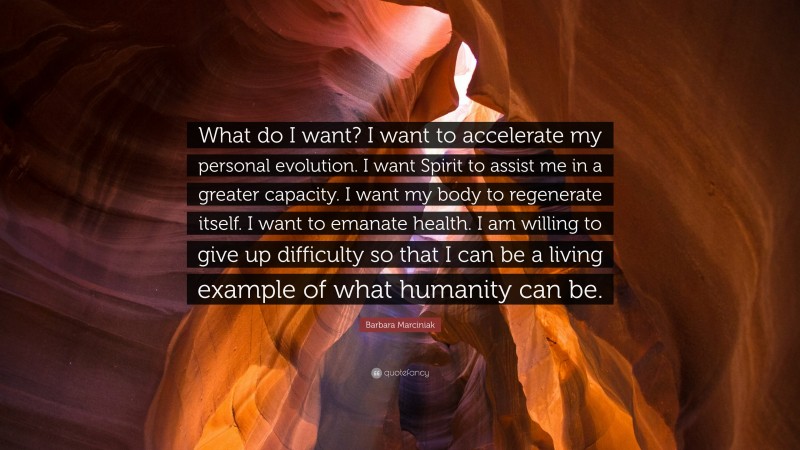 Barbara Marciniak Quote: “What do I want? I want to accelerate my personal evolution. I want Spirit to assist me in a greater capacity. I want my body to regenerate itself. I want to emanate health. I am willing to give up difficulty so that I can be a living example of what humanity can be.”