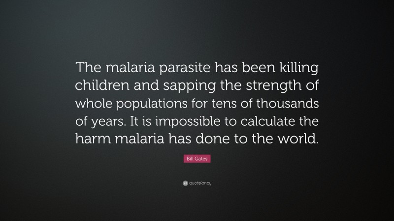 Bill Gates Quote: “The malaria parasite has been killing children and sapping the strength of whole populations for tens of thousands of years. It is impossible to calculate the harm malaria has done to the world.”