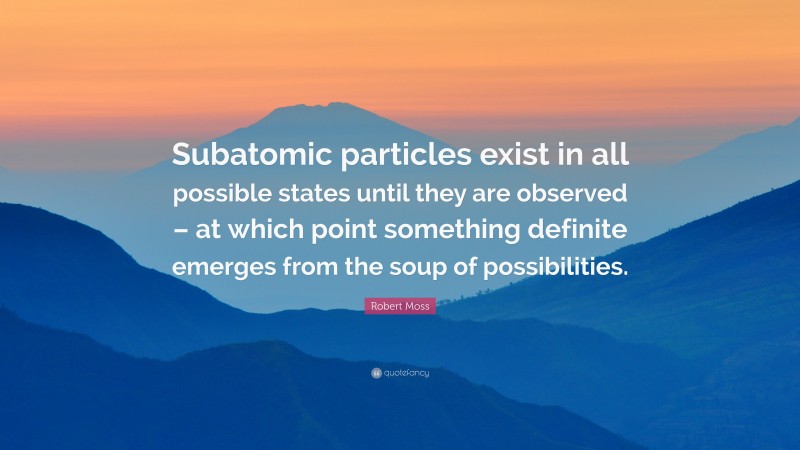 Robert Moss Quote: “Subatomic particles exist in all possible states until they are observed – at which point something definite emerges from the soup of possibilities.”