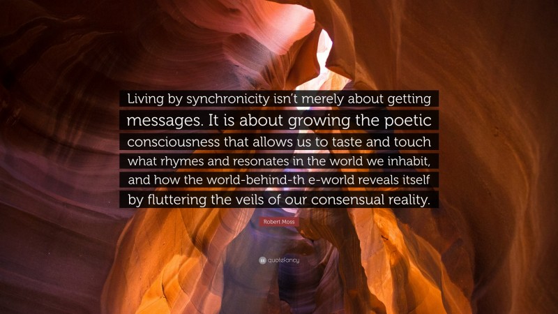 Robert Moss Quote: “Living by synchronicity isn’t merely about getting messages. It is about growing the poetic consciousness that allows us to taste and touch what rhymes and resonates in the world we inhabit, and how the world-behind-th e-world reveals itself by fluttering the veils of our consensual reality.”