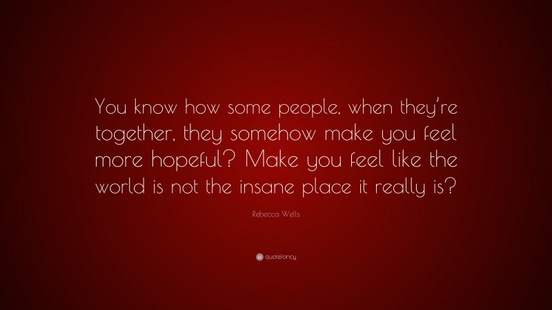 Rebecca Wells Quote: “You know how some people, when they’re together, they somehow make you feel more hopeful? Make you feel like the world is not the insane place it really is?”