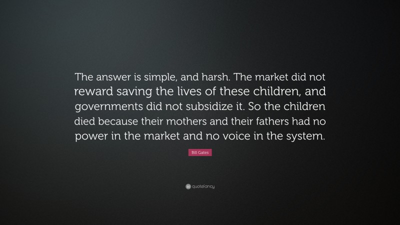 Bill Gates Quote: “The answer is simple, and harsh. The market did not reward saving the lives of these children, and governments did not subsidize it. So the children died because their mothers and their fathers had no power in the market and no voice in the system.”