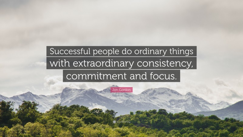 Jon Gordon Quote: “Successful people do ordinary things with extraordinary consistency, commitment and focus.”