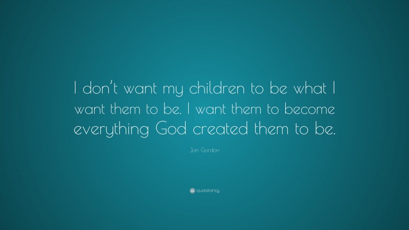 Jon Gordon Quote: “I don’t want my children to be what I want them to be. I want them to become everything God created them to be.”