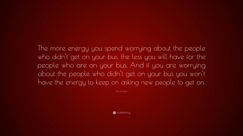 Jon Gordon Quote: “The more energy you spend worrying about the people who didn’t get on your bus, the less you will have for the people who are on your bus. And if you are worrying about the people who didn’t get on your bus you won’t have the energy to keep on asking new people to get on.”