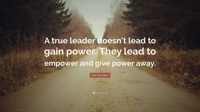 Jon Gordon Quote: “A true leader doesn’t lead to gain power. They lead ...