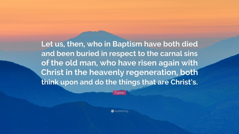 Cyprian Quote: “Let us, then, who in Baptism have both died and been buried in respect to the carnal sins of the old man, who have risen again with Christ in the heavenly regeneration, both think upon and do the things that are Christ’s.”